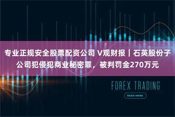专业正规安全股票配资公司 V观财报｜石英股份子公司犯侵犯商业秘密罪，被判罚金270万元