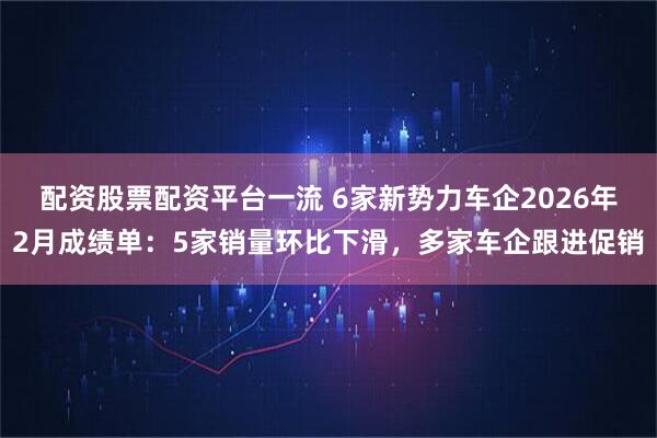 配资股票配资平台一流 6家新势力车企2026年2月成绩单：5家销量环比下滑，多家车企跟进促销