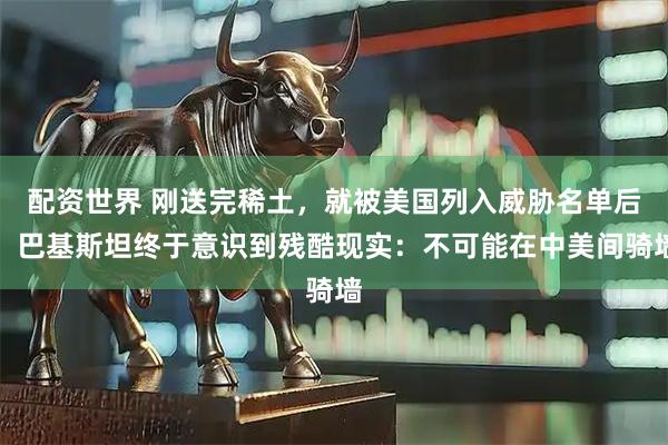 配资世界 刚送完稀土，就被美国列入威胁名单后，巴基斯坦终于意识到残酷现实：不可能在中美间骑墙