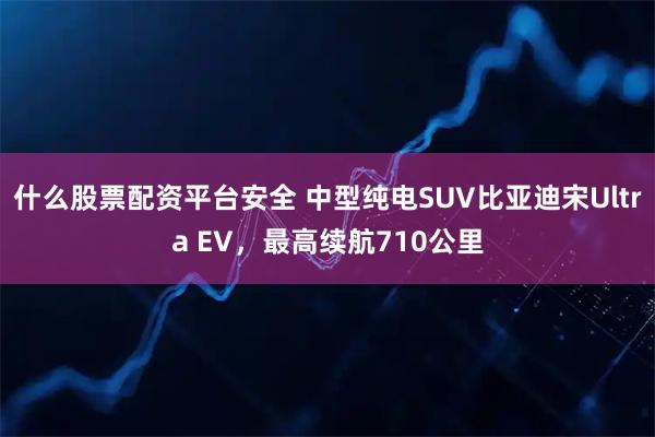 什么股票配资平台安全 中型纯电SUV比亚迪宋Ultra EV，最高续航710公里