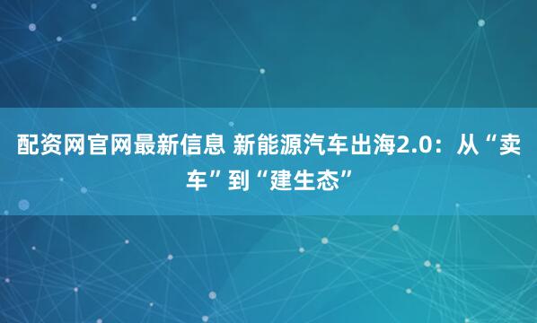配资网官网最新信息 新能源汽车出海2.0：从“卖车”到“建生态”