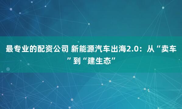 最专业的配资公司 新能源汽车出海2.0：从“卖车”到“建生态”