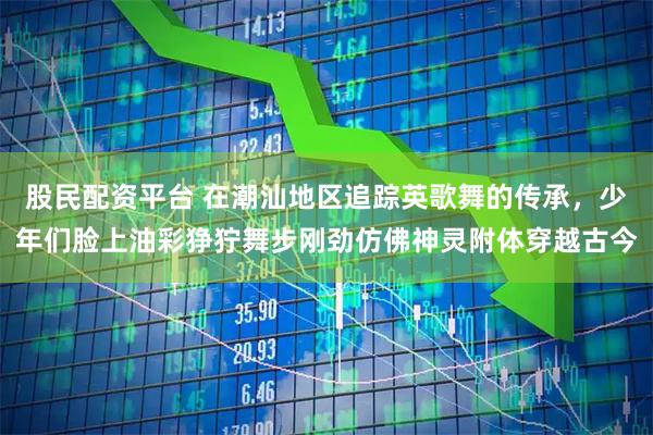 股民配资平台 在潮汕地区追踪英歌舞的传承，少年们脸上油彩狰狞舞步刚劲仿佛神灵附体穿越古今