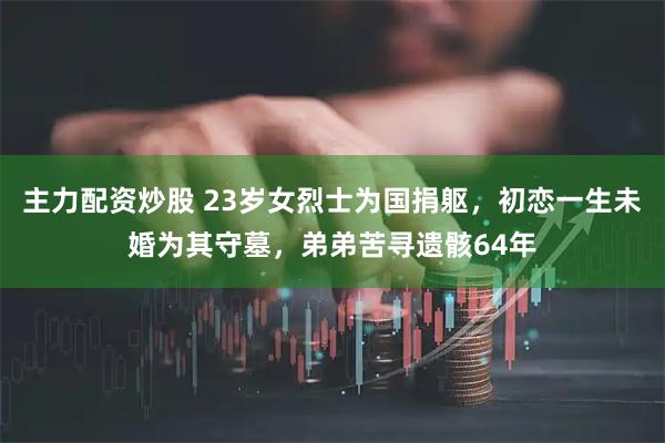 主力配资炒股 23岁女烈士为国捐躯，初恋一生未婚为其守墓，弟弟苦寻遗骸64年