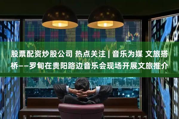 股票配资炒股公司 热点关注 | 音乐为媒 文旅搭桥——罗甸在贵阳路边音乐会现场开展文旅推介