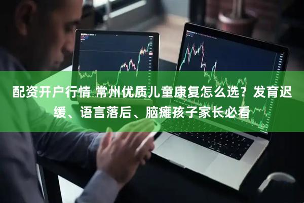 配资开户行情 常州优质儿童康复怎么选？发育迟缓、语言落后、脑瘫孩子家长必看