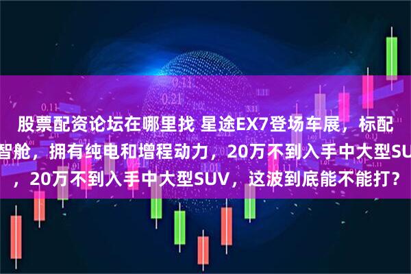 股票配资论坛在哪里找 星途EX7登场车展，标配猎鹰700智驾加A灵犀智舱，拥有纯电和增程动力，20万不到入手中大型SUV，这波到底能不能打？