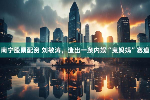 南宁股票配资 刘敏涛，造出一条内娱“鬼妈妈”赛道