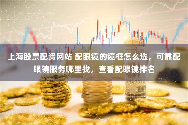 上海股票配资网站 配眼镜的镜框怎么选，可靠配眼镜服务哪里找，查看配眼镜排名