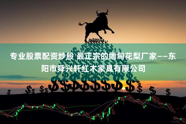 专业股票配资炒股 最正宗的缅甸花梨厂家——东阳市舜兴轩红木家具有限公司