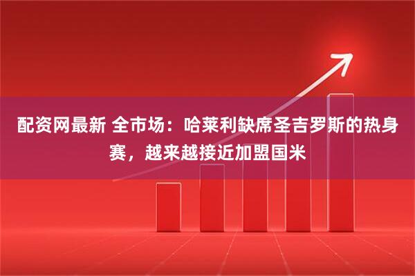 配资网最新 全市场：哈莱利缺席圣吉罗斯的热身赛，越来越接近加盟国米